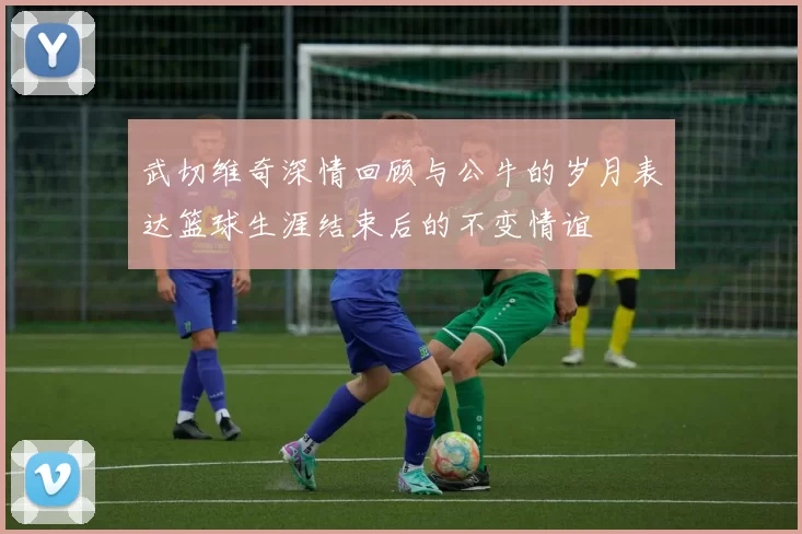 武切维奇深情回顾与公牛的岁月表达篮球生涯结束后的不变情谊