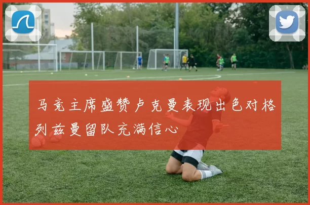 马竞主席盛赞卢克曼表现出色对格列兹曼留队充满信心