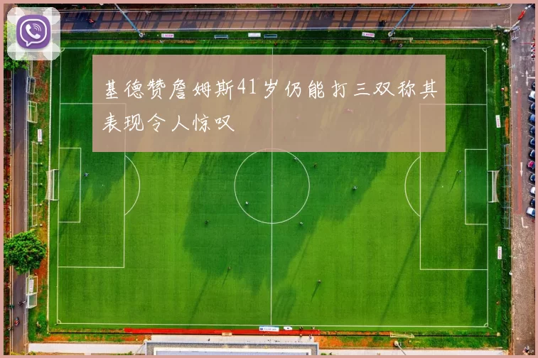 基德赞詹姆斯41岁仍能打三双称其表现令人惊叹