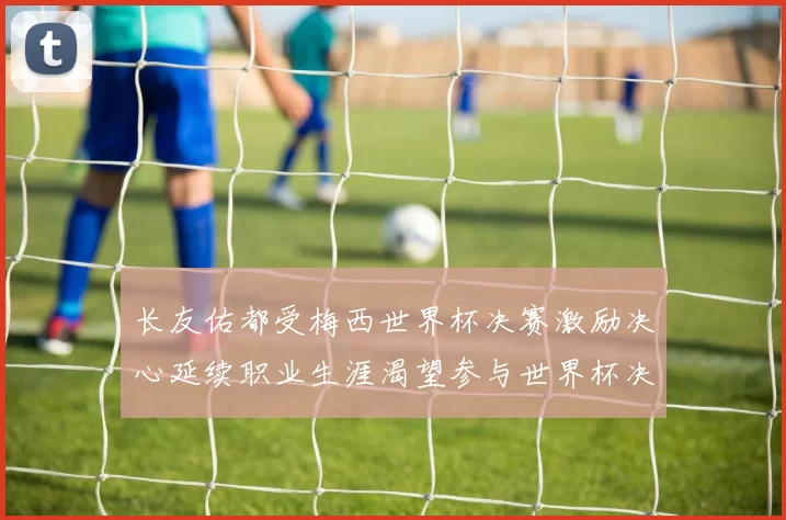 长友佑都受梅西世界杯决赛激励决心延续职业生涯渴望参与世界杯决赛