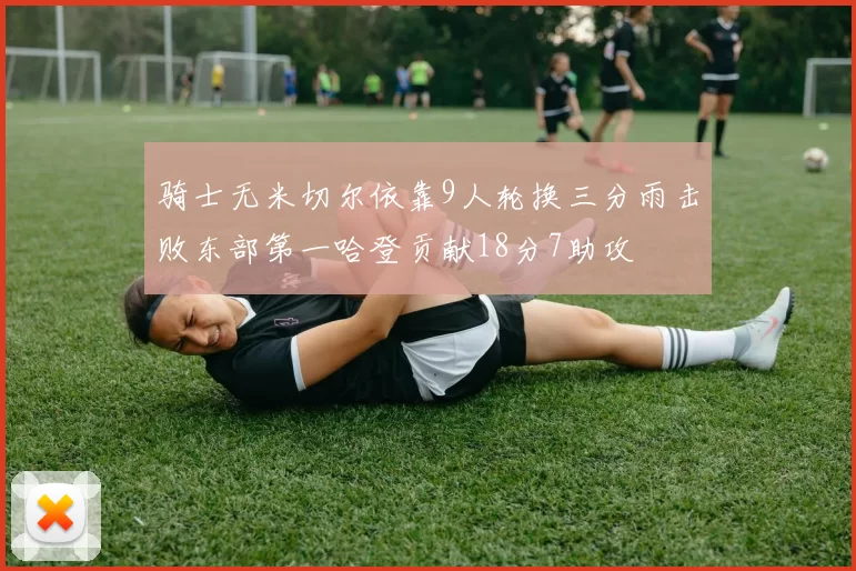 骑士无米切尔依靠9人轮换三分雨击败东部第一哈登贡献18分7助攻