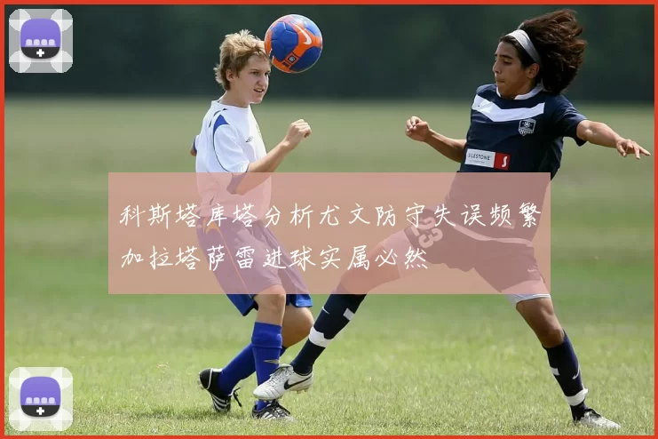 科斯塔库塔分析尤文防守失误频繁加拉塔萨雷进球实属必然