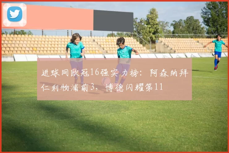 进球网欧冠16强实力榜：阿森纳拜仁利物浦前3，博德闪耀第11