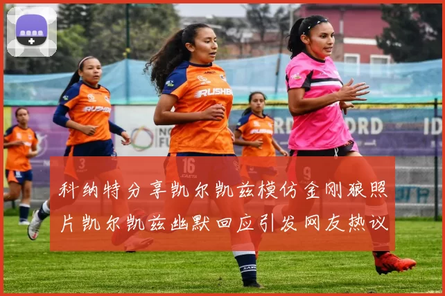 科纳特分享凯尔凯兹模仿金刚狼照片凯尔凯兹幽默回应引发网友热议