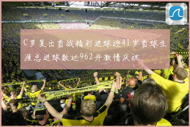 C罗复出首战精彩进球迎41岁首球生涯总进球数达962并激情庆祝