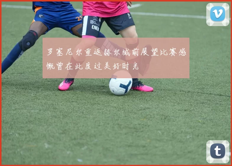 罗塞尼尔重返赫尔城前展望比赛感慨曾在此度过美好时光