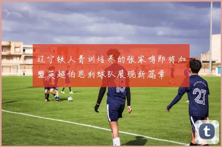 辽宁铁人青训培养的张家鸣即将加盟英超伯恩利球队展现新篇章