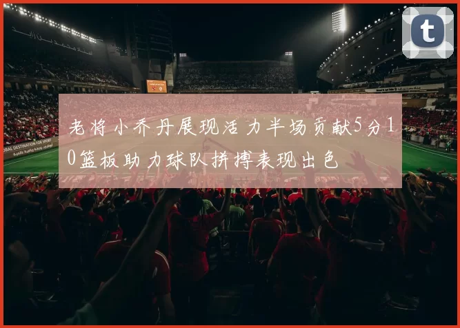 老将小乔丹展现活力半场贡献5分10篮板助力球队拼搏表现出色