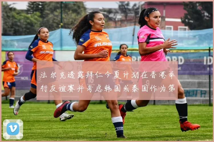 法尔克透露拜仁今夏计划在香港举行友谊赛并考虑韩国或泰国作为第二站