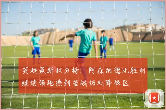 英超最新积分榜：阿森纳德比胜利继续领跑热刺苦战仍处降级区