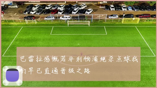巴雷拉感慨若非利物浦绝杀点球我们早已直通晋级之路