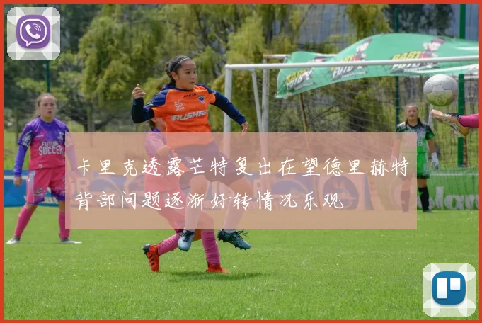 卡里克透露芒特复出在望德里赫特背部问题逐渐好转情况乐观