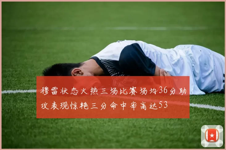 穆雷状态火热三场比赛场均36分助攻表现惊艳三分命中率高达53