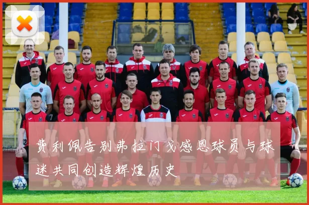 费利佩告别弗拉门戈感恩球员与球迷共同创造辉煌历史